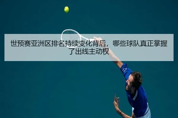 世预赛亚洲区排名持续变化背后，哪些球队真正掌握了出线主动权